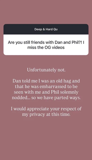 question box: Are you still friends with Dan and Phil?! I miss the OG videos
answer: “Unfortunately not.

Dan told me I was an old hag and that he was embarrassed to be seen with me and Phil solemnly nodded… we we have parted ways.

I would appreciate your respect of my privacy at this time.”

(She is joking.)