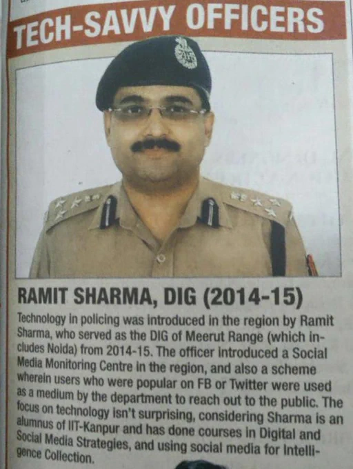 TECH-SAVVY OFFICERS 

RAMIT SHARMA, DIG (2014-15) 

Technology in policing was introduced in the region by Ramit Sharma, who served as the DIG of Meerut Range (which includes Noida) from 2014-15. The officer introduced a Social Media Monitoring Centre in the region, and also a scheme wherein users who were popular on FB or Twitter were used as a medium by the department to reach out to the public. The focus on technology isn’t surprising, considering Sharma is an alumnus of IIT-Kanpur and has done courses in Digital and Social Media Strategies, and using social media for Intelligence Collection. 
