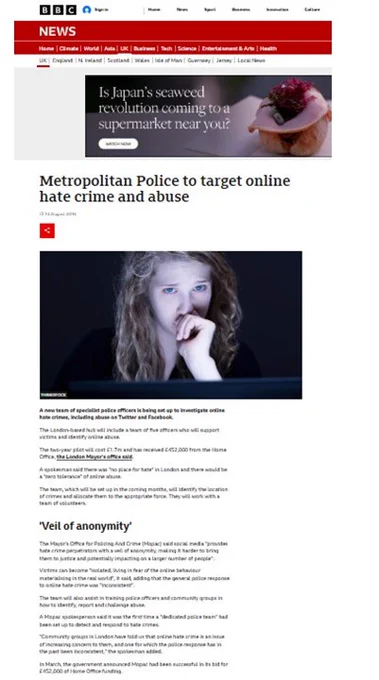 Metropolitan Police to target online hate crime and abuse 

14 August 2016 

A new team of specialist police officers is being set up to investigate online hate crimes, including abuse on Twitter and Facebook.
The London-based hub will include a team of five officers who will support victims & identify online abuse.
The two-year pilot will cost £1.7m.
The team, which will be set up in the coming months, will identify the location of crimes and allocate them to the appropriate force. They will work with a team of volunteers.
The Mayor's Office for Policing and Crime (Mopac) said social media "provides hate crime perpetrators with a veil of anonymity, making it harder to bring them to justice and potentially impacting on a larger number of people".
The general police response to online hate crime was "inconsistent".
A Mopac spokesperson said it was the first time a "dedicated police team" had been set up to detect and respond to hate crimes. 