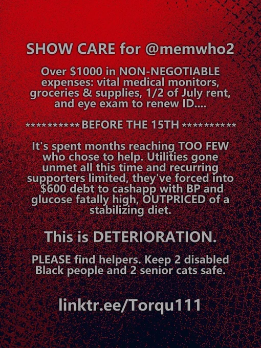 Red grungy flyer with text that reads as follows: SHOW CARE for @memwho2. Over $1000 in NON-NEGOTIABLE expenses: vital medical monitors, groceries & supplies, 1/2 of July rent, and eye exam to renew ID. before the fifteenth. It's spent months reaching TOO FEW who chose to help. Utilities gone unmet all this time and recurring supporters limited, they've forced into  $600 debt to cashapp with BP and glucose fatally high, OUTPRICED of a stabilizing diet. This is DETERIORATION. PLEASE find helpers. Keep 2 disabled Black people and 2 senior cats safe. linktr.ee/torqu111