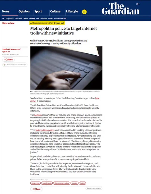 Metropolitan police to target internet trolls with new initiative 

Sun 14 Aug 2016 

Online Hate Crime Hub will aim to support victims & receive technology training to identify offenders
Scotland Yard is to set up a £1.7m “troll-hunting” unit to target online hate crime.
Online Hate Crime Hub aims to support victims and receive technology training to identify offenders.
The London mayor’s office for policing and crime (Mopac) said consultation on crime reduction had identified increasing role online hate played in targeting individuals & communities. 
Mopac also found the police response to online hate crime was inconsistent, primarily because police officers were not equipped to tackle it.
The team, including one detective inspector, one detective sergeant & three detective constables, will identify the location of crimes & allocate them to the appropriate force. They will also aim to develop links with volunteers who will report both criminal and non-criminal online hate incidents. 