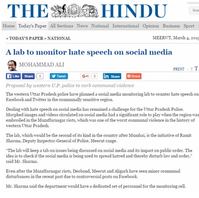 THE HINDU
»TODAY’S PAPER » NATIONAL 
MEERUT, March 4, 2015
A lab to monitor hate speech on social media
The western Uttar Pradesh police have planned a social media monitoring lab to counter hate speech on Facebook and Twitter in the communally sensitive region.
Dealing with hate speech on social media has remained a challenge for the Uttar Pradesh Police. Morphed images and videos circulated on social media had a significant role to play when the region was embroiled in the Muzaffarnagar riots, which was one of the worst communal violence in the history of western Uttar Pradesh.
The lab is the initiative of Ramit Sharma, Deputy Inspector-General of Police, Meerut range.
“The lab will keep a tab on issues being discussed on social media and its impact on public order. The idea is to check if the social media is being used to spread hatred and thereby disturb law and order,” said Mr. Sharma.
Mr. Sharma said the department would have a dedicated set of personnel for the monitoring cell. 