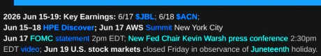 2026 Jun 15-19 Key Earnings: 6/17 $JBL; 6/18 $ACN. 
Jun 15–18 HPE Discover; Jun 17 AWS Summit New York City
Jun 17 FOMC statement 2pm EDT; New Fed Chair Kevin Warsh press conference 2:30pm EDT video; Jun 19 U.S. stock markets closed Friday in observance of Juneteenth holiday.