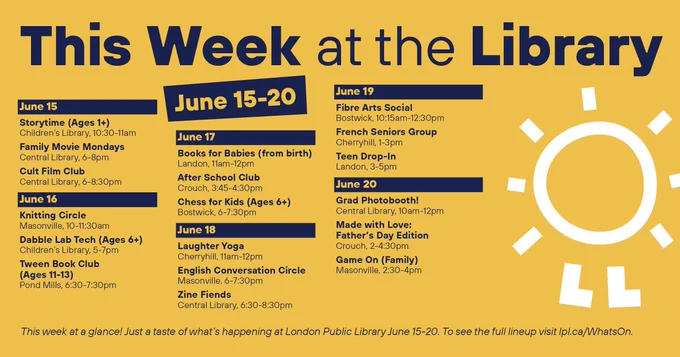 This Week at the Library
June 15-20

June 15
Storytime (Ages 1 ), Children’s Library, 10:30-11am
Family Movie Mondays, Central Library, 6-8pm
Cult Film Club, Central Library, 6-8:30pm
June 16
Knitting Circle, Masonville, 10-11:30am
Dabble Lab Tech (Ages 6 ), Children’s Library, 5-7pm
Tween Book Club (Ages 11-13), Pond Mills, 6:30-7:30pm

June 17
Books for Babies (from birth), Landon, 11am-12pm
After School Club, Crouch, 3:45-4:30pm
Chess for Kids (Ages 6 ), Bostwick, 6-7:30pm

June 18
Laughter Yoga, Cherryhill, 11am-12pm
English Conversation Circle, Masonville, 6-7:30pm
Zine Fiends, Central Library, 6:30-8:30pm

June 19
Fibre Arts Social, Bostwick, 10:15am-12:30pm
French Seniors Group, Cherryhill, 1-3pm
Teen Drop-In, Landon, 3-5pm

June 20
Grad Photobooth!, Central Library, 10am-12pm
Made with Love: Father’s Day Edition, Crouch, 2-4:30pm
Game On (Family), Masonville, 2:30-4pm

This week at a glance! Just a taste of what’s happening at London Public Library June 15-20. To see the full l
