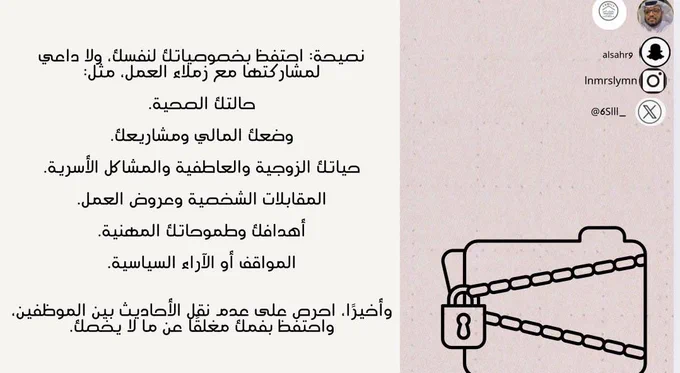 نصيحة: احتفظ بخصوصياتك لنفسك، ولا داعي لمشاركتها مع زملاء العمل، مثل:

حالتك الصحية.

وضعك المالي ومشاريعك.

حياتك الزوجية والعاطفية والمشاكل الأسرية.

المقابلات الشخصية وعروض العمل.

أهدافك وطموحاتك المهنية.

المواقف أو الآراء السياسية.


وأخيرًا، احرص على عدم نقل الأحاديث بين الموظفين، واحتفظ بفمك مغلقًا عن ما لا يخصك.

‫#مدرب_رياضي_سليمان_النمر‬ 
‫#كن_متفائل_ولا_بيننا_متشائم‬   ‫#مقدم_خدمات_مهنية_سليمان_النمر‬