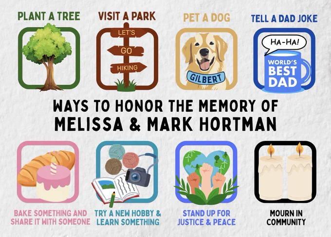 Ways to Honor the Memory of Melissa & Mark Hortman

Plant a Tree
Visit a Park
Pet a Dog
Tell a Dad Joke
Bake Something and share it with Someone
Try a New Hobby and Learn Something
Stand Up for Justice & Peace
Mourn in Community

Postcard designed by Sean Lim