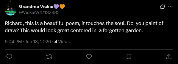 Grandma Vickie💜🧡
@VickieW47132882
Richard, this is a beautiful poem; it touches the soul. Do  you paint of draw? This would look great centered in  a forgotten garden.
6:04 PM · Jun 13, 2026
·
4
 
Views