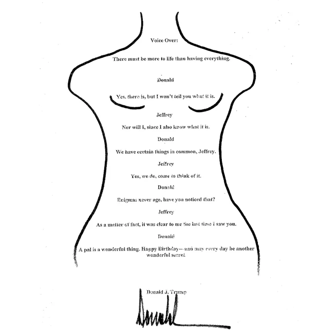 A birthday card written by Trump for his friend, Jeffrey Epstein. Included is written dialogue between Epstein and Trump, with the outline of a woman and her bosom sketched around it. At the bottom, the card is signed by Trump.