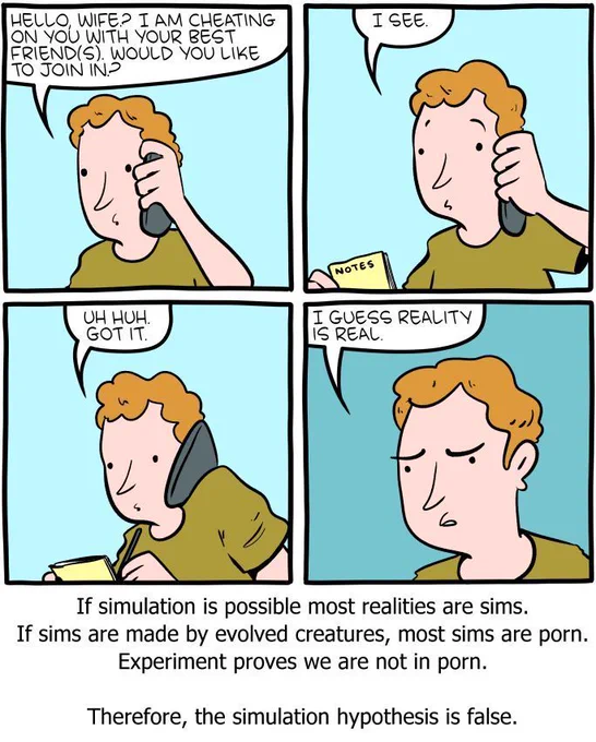 4-panel SMBC comic update. A man calls his wife to announce he is cheating on her with her best friend(s) and asks "would you like to join in?" We do not see her response, but we see the man pull out a notebook and jot something down as he says "I see. Uh huh. Got it." After he hangs up the phone, he states "I guess reality is real." The caption below the comics reads "if simulation is possible most realities are sims. If sims are made by evolved creatures, most sims are porn. Experiment proves we are not in porn. Therefore, the simulation hypothesis is false."