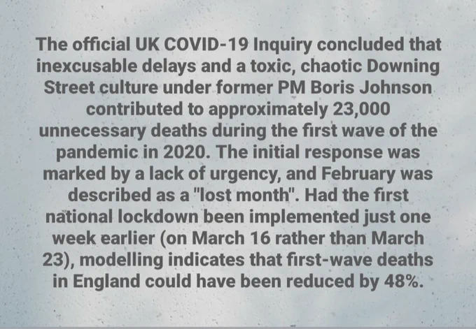 The official UK COVID-19 Inquiry concluded that inexcusable delays and a toxic, chaotic Downing Street culture under former PM Boris Johnson contributed to approximately 23,000 unnecessary deaths during the first wave of the pandemic in 2020. The initial response was marked by a lack of urgency, and February was described as a "lost month". Had the first national lockdown been implemented just one week earlier (on March 16 rather than March 23), modelling indicates that first-wave deaths in England could have been reduced by 48%.