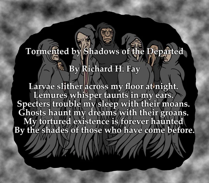 Tormented by Shadows of the Departed

By Richard H. Fay

Larvae slither across my floor at night. 
Lemures whisper taunts in my ears. 
Specters trouble my sleep with their moans. 
Ghosts haunt my dreams with their groans. 
My tortured existence is forever haunted 
By the shades of those who have come before.


