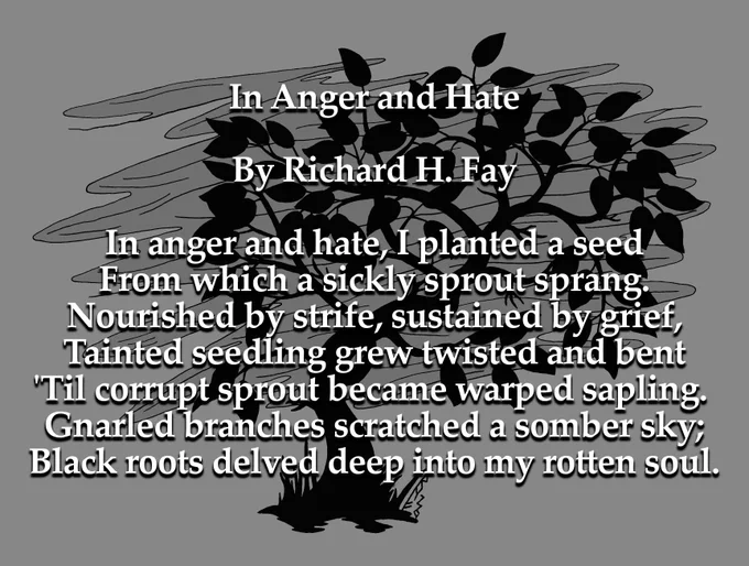 In Anger and Hate

By Richard H. Fay

In anger and hate, I planted a seed
From which a sickly sprout sprang.
Nourished by strife, sustained by grief,
Tainted seedling grew twisted and bent
'Til corrupt sprout became warped sapling. 
Gnarled branches scratched a somber sky;
Black roots delved deep into my rotten soul.
