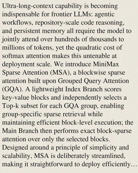 Ultra-long-context capability is becoming indispensable for frontier LLMs: agentic workflows, repository-scale code reasoning, and persistent memory all require the model to jointly attend over hundreds of thousands to millions of tokens, yet the quadratic cost of softmax attention makes this untenable at deployment scale. We introduce MiniMax Sparse Attention (MSA), a blockwise sparse attention built upon Grouped Query Attention (GQA). A lightweight Index Branch scores key-value blocks and independently selects a Top-k subset for each GQA group, enabling group-specific sparse retrieval while maintaining efficient block-level execution; the Main Branch then performs exact block-sparse attention over only the selected blocks. Designed around a principle of simplicity and scalability, MSA is deliberately streamlined, making it straightforward to deploy efficiently across a broad range of GPUs. To translate sparsity into practical speedups, we co-design MSA with a GPU execution path that 