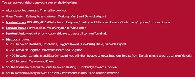 •	Alternative Southern and Thameslink services
•	Great Western Railway buses between Dorking (Main) and Gatwick Airport
•	London Buses 166, 405, 407, 434 between Croydon / Purley and Tattenham Corner / Caterham / Epsom / Epsom Downs
•	London Trams between East/ West Croydon to Wimbledon
•	London Underground on any reasonable route across all London Terminals
•	Metrobus routes:
o	200 between Horsham, Littlehaven, Faygate (Town), [Bewbush], Ifield, Gatwick Airport
o	270 between Brighton, Haywards Heath and Brighton
o	400 between Caterham and East Grinstead (you will then be able to get a Southern Service from East Grinstead towards London Victoria)
o	460 between Crawley and Epsom
•	Southeastern any reasonable route between Hastings / Tonbridge towards London
•	South Western Railway between Epsom / Portsmouth Harbour and London Waterloo
