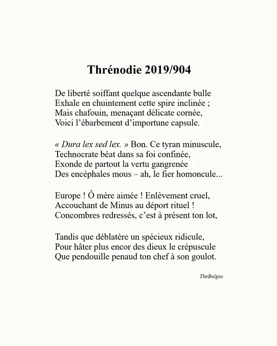 Image textuelle épurée sur fond crème présentant un sonnet pamphlétaire héroï-comique intitulé "Thrénodie 2019/904", écrit par TheBolgus.

Texte complet :

De liberté soiffant quelque ascendante bulle 
Exhale en chuintement cette spire inclinée ;
Mais chafouin, menaçant délicate cornée,
Voici l’ébarbement d’importune capsule.

« Dura lex sed lex. » Bon. Ce tyran minuscule,
Technocrate béat dans sa foi confinée,
Exonde de partout la vertu gangrenée
Des encéphales mous – ah, le fier homoncule...

Europe ! Ô mère aimée ! Enlèvement cruel,
Accouchant de Minus au déport rituel !
Concombres redressés, c’est à présent ton lot,

Tandis que déblatère un spécieux ridicule,
Pour hâter plus encor des dieux le crépuscule
Que pendouille penaud ton chef à son goulot.