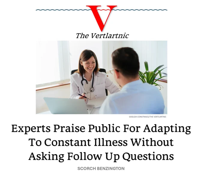 An expert and a member of the public experiencing constant illness

Headline:
Experts Praise Public For Adapting To Constant Illness Without Asking Follow Up Questions
STory by Giselda Constnace and Scorch Benzington

Photo from Unsplash