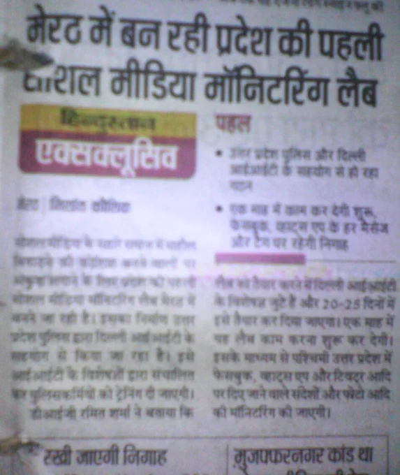 मेरठ में बन रही प्रदेश की पहली सोशल मीडिया मॉनिटरिंग लैब
हिन्दुस्तान एक्सक्लूसिव
मेरठ,  निशांत कौशिक 
सोशल मीडिया के सहारे समाज में माहौल बिगाड़ने की कोशिश करने वालों पर अंकुश लगाने के लिए प्रदेश की पहली सोशल मीडिया मॉनिटरिंग लैब मेरठ में बनने जा रही है। इसका निर्माण उत्तर प्रदेश पुलिस द्वारा दिल्ली आईआईटी के सहयोग से किया जा रहा है। इसे आईआईटी के विशेषज्ञों द्वारा संचालित कर पुलिस कर्मियों को ट्रेनिंग दी जाएगी। 
डीआईजी रमित शर्मा ने बताया कि लैब को तैयार करने में दिल्ली आईआईटी के विशेषज्ञ जुटे हैं और 20-25 दिनों में इसे तैयार कर दिया जाएगा। एक माह में ये लाभ काम करना शुरू कर देगी। इसके माध्यम से पश्चिमी उत्तर प्रदेश में फ़ेसबुक, व्हाट्सएप और ट्विटर आदि पर दिए जाने वाले संदेशों और फ़ोटो आदि की मॉनिटरिंग की जाएगी। 