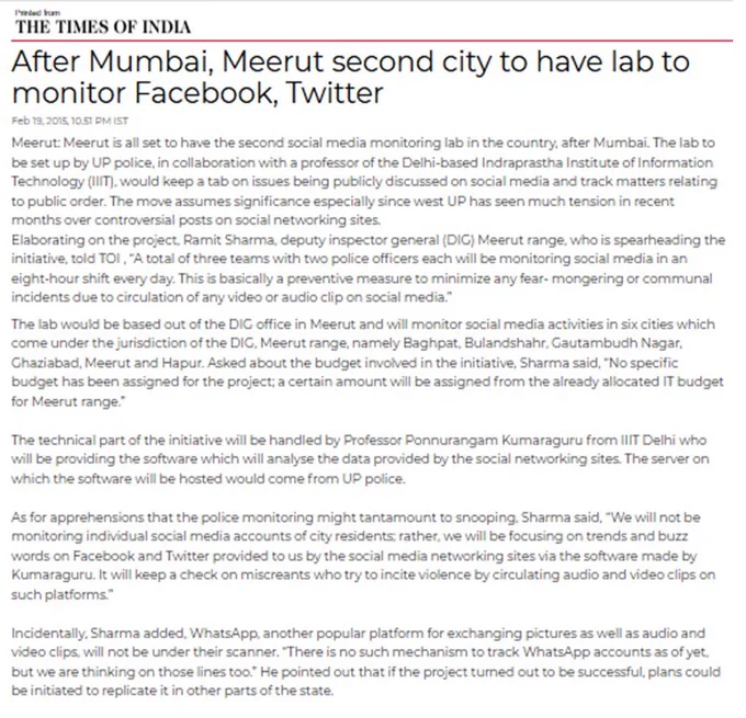 After Mumbai, Meerut second city to have lab to monitor Facebook, Twitter

TOI. Feb 19, 2015

Meerut is all set to have the second social media monitoring lab in the country, after Mumbai. The lab to be set up by UP police, in collaboration with IIIT Delhi, would keep a tab on issues being publicly discussed on social media & track matters relating to public order. The move assumes significance especially since west UP has seen much tension in recent months over controversial posts on social sites.
Elaborating on the project, Ramit Sharma, DIG Meerut range, who is spearheading the initiative, told TOI, "…This is basically a preventive measure to minimize any fear-mongering or communal incidents due to circulation of any video or audio clip on social media."
The lab will monitor social media activities in six cities which come under jurisdiction of the DIG, Meerut range. Asked about budget involved in the initiative, Sharma said, "No specific budget has been assigned for the project..."