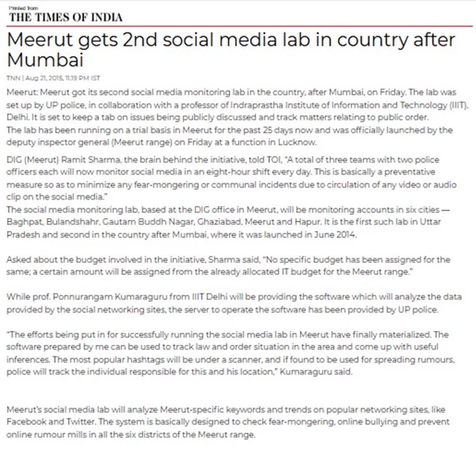 Meerut gets 2nd social media lab in country after Mumbai
TNN | Aug 21, 2015 
Meerut got its second social media monitoring lab in the country on Friday. It is set to track matters relating to public order. The lab has been running on a trial basis in & was officially launched by the DIG Meerut range on Friday at a function in Lucknow. 
DIG Meerut Ramit Sharma, the brain behind the initiative, told TOI, "…This is basically a preventive measure so as to minimize any fear-mongering or communal incidents due to circulation of any video or audio clip on social media."
The social media lab, based at the DIG office in Meerut, will be monitoring accounts in six cities of Meerut range. It is the first such lab in Uttar Pradesh.
Social media lab will analyze Meerut-specific keywords and trends on popular networking sites like Facebook and Twitter. The system is basically designed to check fear-mongering, online bullying & prevent online rumour mills in all the six districts of the Meerut range. 