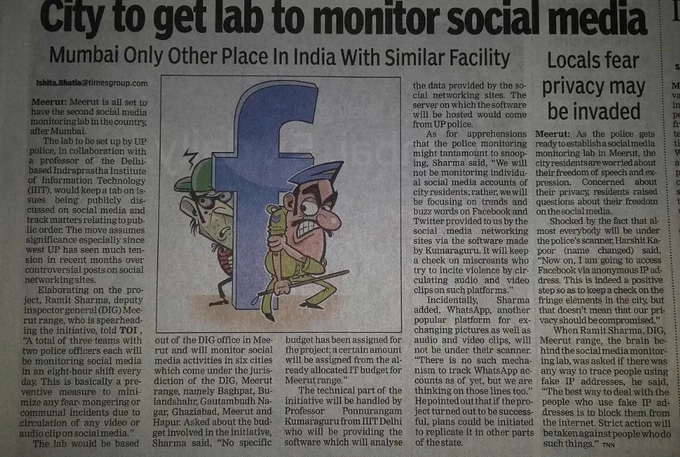 The Times of India
City to Get Lab to Monitor Social Media
The social media monitoring lab to be set up by UP police in Meerut would keep a tab on issues being publicly discussed on social media and track matters relating to public order. The move assumes significance especially since west UP has seen much tension in recent months over controversial posts on social networking sites.
Elaborating on the project, Ramit Sharma, DIG Meerut range, who is spearheading the initiative, told TOI, "…This is basically a preventive measure to minimize any fear-mongering or communal incidents due to circulation of any video or audio clip on social media."
The lab will monitor social media activities in six cities of Meerut range. Asked about the budget involved in the initiative, Sharma said, "No specific budget has been assigned for the project…"
Incidentally, Sharma pointed out that if the project turned out to be successful, plans could be initiated to replicate it in other parts of the state. 