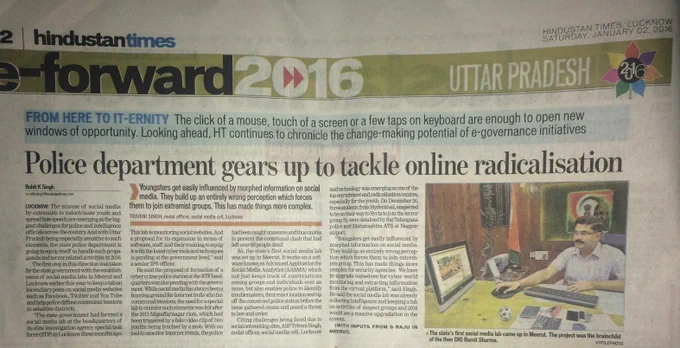 HINDUSTAN TIMES, LUCKNOW 
SATURDAY, JANUARY 02, 2016
Police department gears up to tackle online radicalisation
LUCKNOW: The misuse of social media by extremists to indoctrinate youth & spread hate speech are emerging as biggest challenges for police & intelligence officials across the country. And with UP being especially sensitive to such elements, state police department is going to equip itself to handle such propaganda & terror related activities in 2016.
So, the state’s first social media lab was set up in Meerut. It uses Advanced Applications for Social Media Analytics which not just keep track of conversations among groups & individuals over an issue, but also enables police to identify troublemakers & tip off concerned police station before the issue gathered steam & posed a threat to law & order. It helped police diffuse communal tensions in sensitive districts.
The state's first social media lab came up in Meerut. The project was the brainchild of the then DIG Ramit Sharma. 