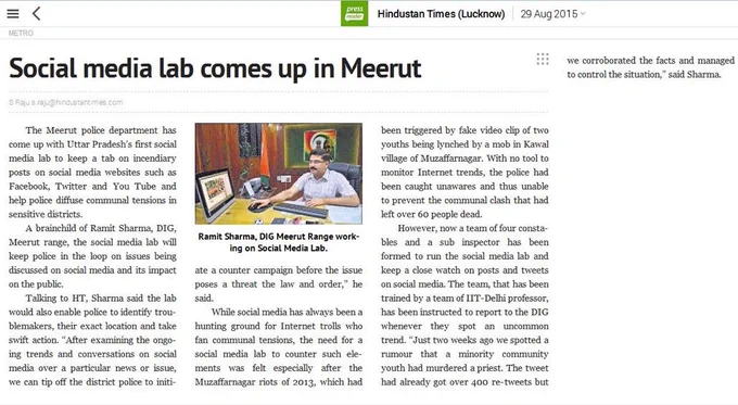 Hindustan Times (Lucknow) 29 Aug 2015 

Social media lab comes up in Meerut 

The Meerut police department has come up with Uttar Pradesh's first social media lab to keep a tab on incendiary posts on social media websites such as Facebook, Twitter and You Tube and help police diffuse communal tensions in sensitive districts.
A brainchild of Ramit Sharma, DIG, Meerut range, the social media lab will keep police in the loop on issues being discussed on social media and its impact on the public.
Talking to HT, Sharma said the lab would enable police to identify troublemakers and take swift action. 
While social media has always been a hunting ground for Internet trolls who fan communal tensions, the need for a social media lab to counter such elements was felt especially after the Muzaffarnagar riots of 2013.
However, now a team of four constables and a sub inspector have been formed to run the social media lab and keep a close watch on posts and tweets on social media. 