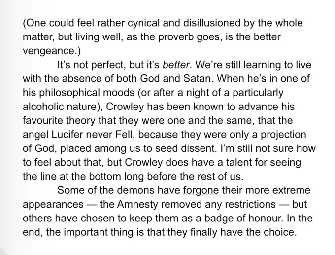 (One could feel rather cynical and disillusioned by the whole matter, but living well, as the proverb goes, is the better vengeance.)
	It’s not perfect, but it’s better. We’re still learning to live with the absence of both God and Satan. When he’s in one of his philosophical moods (or after a night of a particularly alcoholic nature), Crowley has been known to advance his favourite theory that they were one and the same, that the angel Lucifer never Fell, because they were only a projection of God, placed among us to seed dissent. I’m still not sure how to feel about that, but Crowley does have a talent for seeing the line at the bottom long before the rest of us.
	Some of the demons have forgone their more extreme appearances — the Amnesty removed any restrictions — but others have chosen to keep them as a badge of honour. In the end, the important thing is that they finally have the choice.
