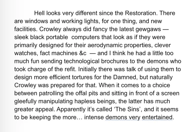 Hell looks very different since the Restoration. There are windows and working lights, for one thing, and new facilities. Crowley always did fancy the latest gewgaws — sleek black portable  computers that look as if they were primarily designed for their aerodynamic properties, clever watches, fact machines &c  — and I think he had a little too much fun sending technological brochures to the demons who took charge of the refit. Initially there was talk of using them to design more efficient tortures for the Damned, but naturally Crowley was prepared for that. When it comes to a choice between patrolling the offal pits and sitting in front of a screen gleefully manipulating hapless beings, the latter has much greater appeal. Apparently it’s called ‘The Sins’, and it seems to be keeping the more… intense demons very entertained.