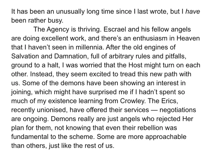 It has been an unusually long time since I last wrote, but I have been rather busy. 
	The Agency is thriving. Escrael and his fellow angels are doing excellent work, and there’s an enthusiasm in Heaven that I haven’t seen in millennia. After the old engines of Salvation and Damnation, full of arbitrary rules and pitfalls, ground to a halt, I was worried that the Host might turn on each other. Instead, they seem excited to tread this new path with us. Some of the demons have been showing an interest in joining, which might have surprised me if I hadn’t spent so much of my existence learning from Crowley. The Erics, recently unionised, have offered their services — negotiations are ongoing. Demons really are just angels who rejected Her plan for them, not knowing that even their rebellion was fundamental to the scheme. Some are more approachable than others, just like the rest of us.