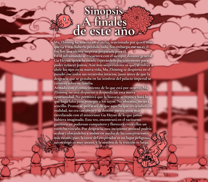 Sinopsis: Mu Zhiming ha muerto en el exilio, traicionado por quien más quería y tras haberlo perdido todo. Sin embargo, ese no es el fin: hay una última sorpresa preparada para él. 
En el inframundo se encuentra con el siempre distante general Gu Heyan, quien ha estado esperándolo pacientemente para poder renacer juntos. Aún más sorprendente es que, al volver a abrir los ojos en su nueva vida, Mu Zhiming se despierta en el pasado con todos sus recuerdos intactos, justo antes de que la desgracia que se gestaba en las sombras del palacio imperial se cerniera sobre su familia.
Armado con el conocimiento de lo que está por ocurrir, Mu Zhiming no está dispuesto a desperdiciar esta nueva oportunidad. No permitirá que la historia se repita y hará lo que haga falta para proteger a los suyos. No obstante, no será sencillo. Pronto se percatará de que aquello que creía saber, en realidad, no era tan obvio y su destino parece estar más entrelazado con el misterioso Gu Heyan de lo que jamás hubiera