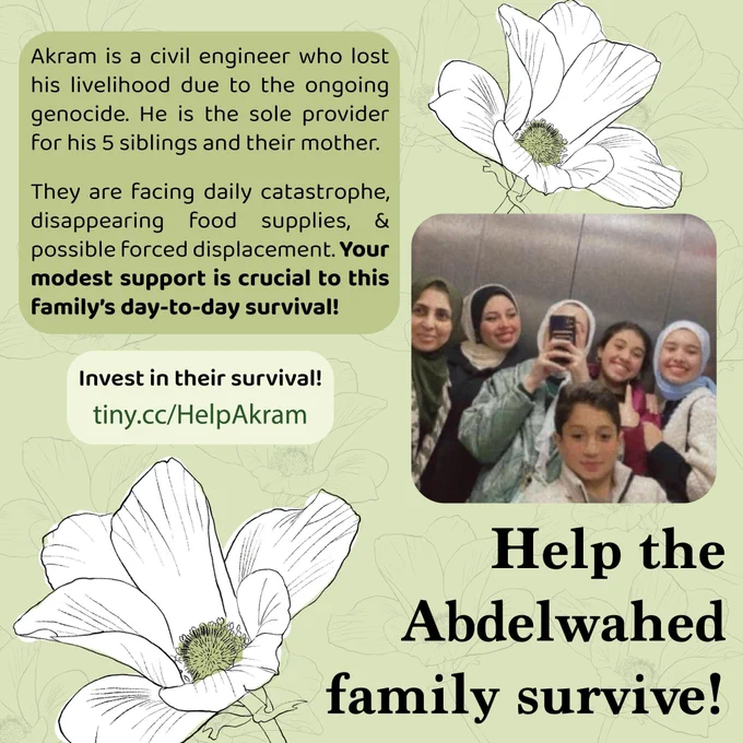 A light green graphic with a repeated pattern of poppies, along with two big white poppies with green centers. Title: “Help the Abdelwahed family survive!” There is a photo of Akram’s siblings and mom taking a selfie in an elevator. They look incredibly happy. Text: “Akram is a civil engineer who lost his livelihood due to the ongoing genocide. He is the sole provider for his 5 siblings and their mother. They are facing daily catastrophe, disappearing food and supplies, & possible forced displacement. Your modest support is crucial to this family’s day-to-day survival!” Below that says “invest in their survival! tinyurl.com/Help-Akram.”