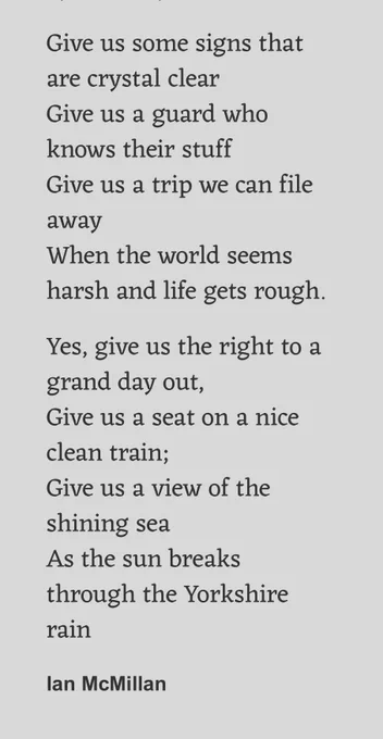 Give us some signs that are crystal clear
Give us a guard who knows their stuff
Give us a trip we can file away
When the world seems harsh and life gets rough.

Yes, give us the right to a grand day out,
Give us a seat on a nice clean train;
Give us a view of the shining sea
As the sun breaks through the Yorkshire rain

Ian McMillan