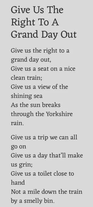 Give Us The Right To A Grand Day Out

Give us the right to a grand day out,
Give us a seat on a nice clean train;
Give us a view of the shining sea
As the sun breaks through the Yorkshire rain.

Give us a trip we can all go on
Give us a day that’ll make us grin;
Give us a toilet close to hand
Not a mile down the train by a smelly bin.