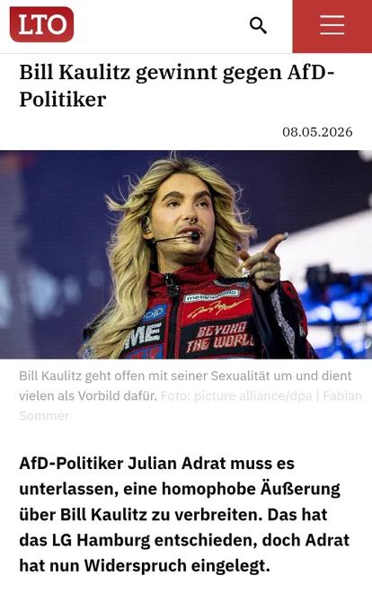 LTO

Bill Kaulitz gewinnt gegen AfD-Politiker

08.05.2026

melonepali

ہے

ME

BEYOND THE WORLL

Bill Kaulitz geht offen mit seiner Sexualität um und dient vielen als Vorbild dafür. Foto: picture alliance/dpa | Fabian Sommer

AfD-Politiker Julian Adrat muss es unterlassen, eine homophobe Äußerung über Bill Kaulitz zu verbreiten. Das hat das LG Hamburg entschieden, doch Adrat hat nun Widerspruch eingelegt.