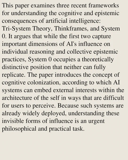 This paper examines three recent frameworks for understanding the cognitive and epistemic consequences of artificial intelligence: Tri-System Theory, Thinkframes, and System 0. It argues that while the first two capture important dimensions of AI's influence on individual reasoning and collective epistemic practices, System 0 occupies a theoretically distinctive position that neither can fully replicate. The paper introduces the concept of cognitive colonization, according to which AI systems can embed external interests within the architecture of the self in ways that are difficult for users to perceive. Because such systems are already widely deployed, understanding these invisible forms of influence is an urgent philosophical and practical task.