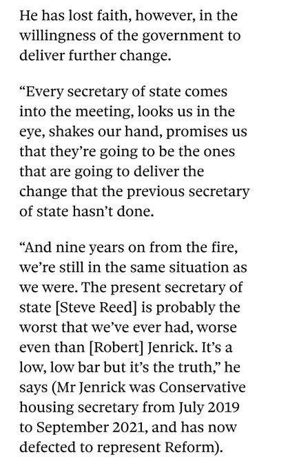 Screenshot from Pete Apps' interview with Ed Daffarn.

The text says: 

He has lost faith, however, in the willingness of the government to deliver further change. 

“Every secretary of state comes into the meeting, looks us in the eye, shakes our hand, promises us that they’re going to be the ones that are going to deliver the change that the previous secretary of state hasn’t done.

“And nine years on from the fire, we’re still in the same situation as we were. The present secretary of state [Steve Reed] is probably the worst that we’ve ever had, worse even than [Robert] Jenrick. It’s a low, low bar but it’s the truth,” he says (Mr Jenrick was Conservative housing secretary from July 2019 to September 2021, and has now defected to represent Reform).