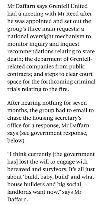 Screenshot from Pete Apps' interview with Ed Daffarn.

The text says:

Mr Daffarn says Grenfell United had a meeting with Mr Reed after he was appointed and set out the group’s three main requests: a national oversight mechanism to monitor inquiry and inquest recommendations relating to state death; the debarment of Grenfell-related companies from public contracts; and steps to clear court space for the forthcoming criminal trials relating to the fire.

After hearing nothing for seven months, the group had to email to chase the housing secretary’s office for a response, Mr Daffarn says (see government response, below).

“I think currently [the government has] lost the will to engage with bereaved and survivors. It’s all just about ‘build, baby, build’ and what house builders and big social landlords want now,” says Mr Daffarn.