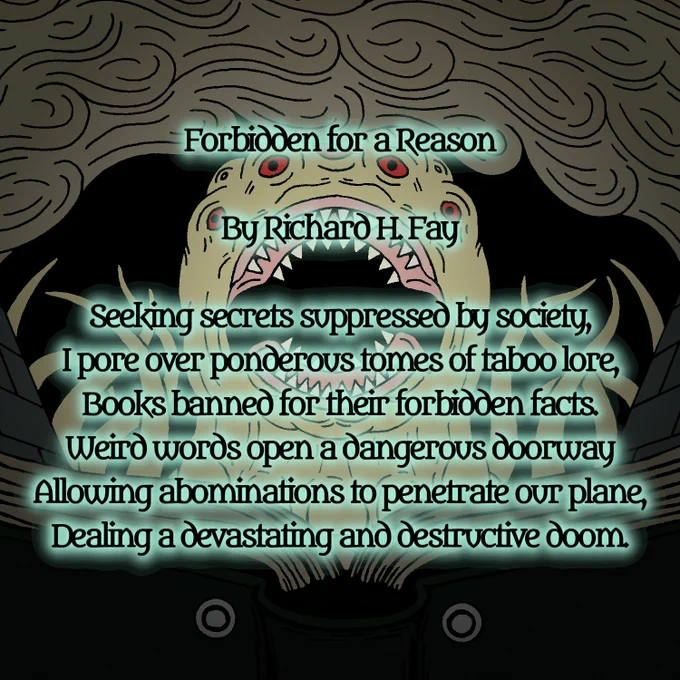 Forbidden for a Reason

By Richard H. Fay

Seeking secrets suppressed by society,
I pore over ponderous tomes of taboo lore,
Books banned for their forbidden facts.
Weird words open a dangerous doorway
Allowing abominations to penetrate our plane,
Dealing a devastating and destructive doom.
