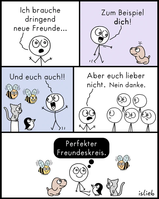 Der Comic besteht aus fünf Bildern und zeigt ein Strichmännchen auf der Suche nach neuen Freunden:

Bild 1: Das Männchen blickt etwas verzweifelt und sagt: „Ich brauche dringend neue Freunde...“

Bild 2: Es zeigt freudig auf einen kleinen Hund und sagt: „Zum Beispiel dich!“

Bild 3: Es gestikuliert begeistert in Richtung von zwei Bienen, einer Katze und einem Pinguin und ruft: „Und euch auch!!“

Bild 4: Das Männchen schaut ablehnend auf eine Gruppe von vier anderen Strichmännchen (Menschen) und sagt: „Aber euch lieber nicht. Nein danke.“

Bild 5: Das Männchen sitzt glücklich und zufrieden auf dem Boden, umringt von dem Hund, dem Pinguin, der Katze und den Bienen. In einer schwarzen Denkblase steht das Fazit: „Perfekter Freundeskreis.“
