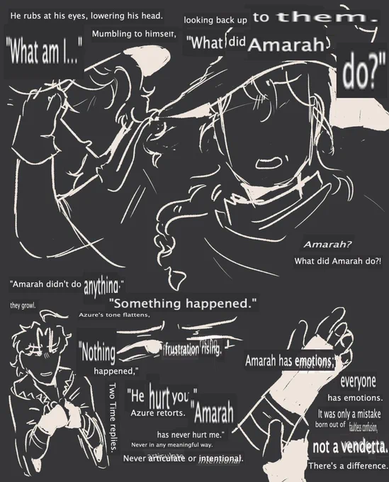 text from Do It All Over Again, an azuretime fanfic. following is the text in order:

He rubs at his eyes, lowering his head. "What am I..." Mumbling to himself, looking back up to them. "What did Amarah Do?"

"Amarah didn't do anything," they growl.

"Something happened." Azure's tone flattens, frustration rising.

"Nothing happened," Two Time replies.

"He hurt you," Azure retorts.

"Amarah has never hurt me." 

Never in any meaningful way. Never articulate or intentional. Amarah has emotions; everyone has emotions. It was only a mistake born out of faultless confusion, not a vendetta. There's a difference.