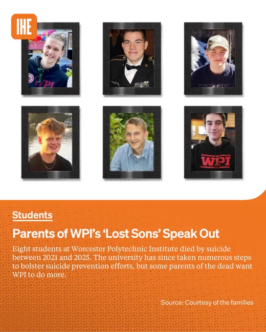 A photo illustration of portraits of Ronan Banavige, Jack Forsyth, Liam Godin, Alex Hughes, Tyler Larson and Nate Morin, each in a black frame with shadows behind them. 

Below on an orange background in white text the kicker Students, the headline Parents of WPI’s ‘Lost Sons’ Speak Out, and the lede Eight students at Worcester Polytechnic Institute died by suicide between 2021 and 2025. The university has since taken numerous steps to bolster suicide prevention efforts, but some parents of the dead want WPI to do more.
Photo source: Courtesy of the families