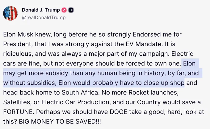 Screenshot of Trump’s truth social post reading:
Elon Musk knew, long before he so strongly Endorsed me for President, that I was strongly against the EV Mandate. It is ridiculous, and was always a major part of my campaign. Electric cars are fine, but not everyone should be forced to own one. Elon may get more subsidy than any human being in history, by far, and without subsidies, Elon would probably have to close up shop and head back home to South Africa. No more Rocket launches, Satellites, or Electric Car Production, and our Country would save a FORTUNE. Perhaps we should have DOGE take a good, hard, look at this? BIG MONEY TO BE SAVED!!!