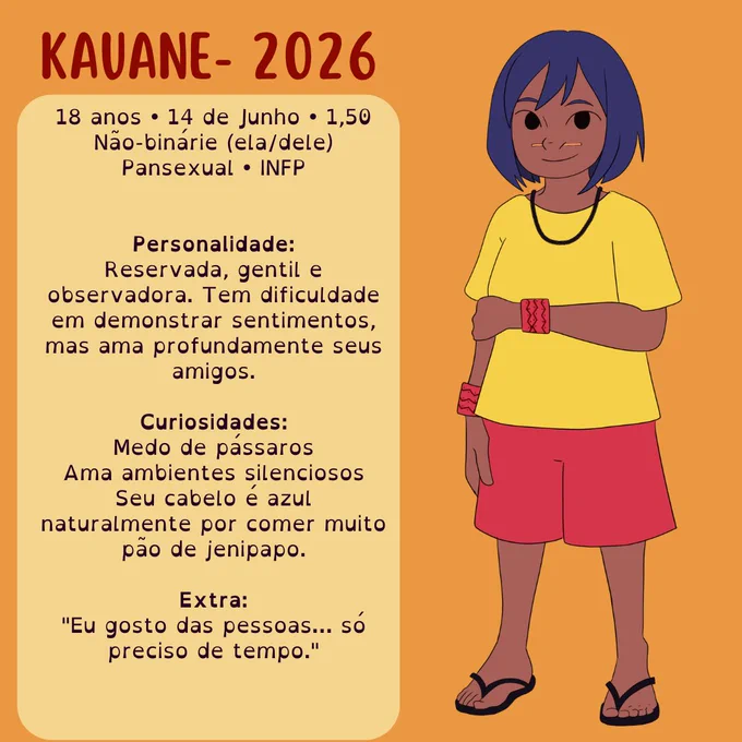 Ficha de personagem com fundo laranja apresentando Kauane, versão de 2026. À esquerda, um quadro reúne informações: 18 anos, aniversário em 14 de junho, 1,50 m de altura, pessoa não binária (ela/dele), pansexual e INFP. A descrição diz que é reservade, gentil e observadore, demonstra dificuldade para expressar sentimentos, mas ama profundamente os amigos. As curiosidades incluem medo de pássaros, preferência por ambientes silenciosos e a brincadeira de que seu cabelo é naturalmente azul por comer muito pão de jenipapo. Ao final, a frase: “Eu gosto das pessoas... só preciso de tempo.” À direita, há uma ilustração de Kauane com pele morena, cabelo curto azul, camiseta amarela, bermuda vermelha, pulseiras indígenas vermelhas, colar preto e chinelos, sorrindo de forma discreta.
