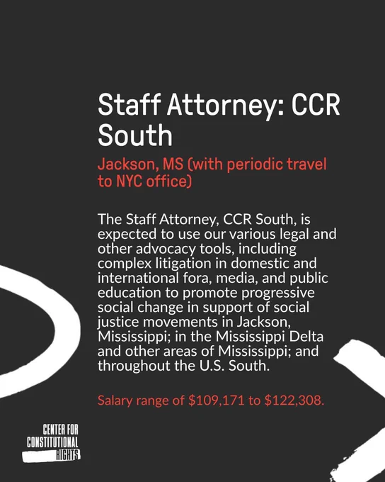 The graphic is a dark gray background. At the top in white it says staff attorney: CCR South. Below that in red it says Jackson, MS (with periodic travel to NYC office). Below in white it says The Staff Attorney, CCR South, is expected to use our various legal and other advocacy tools, including complex litigation in domestic and international fora, media, and public education to promote progressive social change in support of social justice movements in Jackson, Mississippi; in the Mississippi Delta and other areas of Mississippi; and throughout the U.S. South.

Below that paragraph in red it says Salary range of $109,171 to $122,308. At the bottom left corner is the CCR logo in white. Above is a drawing of half an oval in white and to the bottom right is a drawing of half an x in white. 