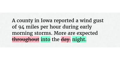 Before: A county in Iowa reported a wind gust of 94 miles per hour during early morning storms. More are expected throughout the day.
After: A county in Iowa reported a wind gust of 94 miles per hour during early morning storms. More are expected into the night.