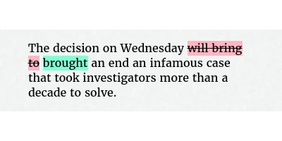 Before: The decision on Wednesday will bring to an end an infamous case that took investigators more than a decade to solve.
After: The decision on Wednesday brought an end an infamous case that took investigators more than a decade to solve.