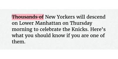Before: Thousands of New Yorkers will descend on Lower Manhattan on Thursday morning to celebrate the Knicks. Here’s what you should know if you are one of them.
After: New Yorkers will descend on Lower Manhattan on Thursday morning to celebrate the Knicks. Here’s what you should know if you are one of them.