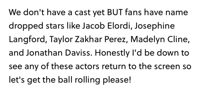 quote from an article about icebreaker: “we don’t have a cast yet but fans have name dropped stars like Jacob Elordi, Josephine Langford, Taylor Zakhar Perez, Madelyn Klein, and Jonathan Daviss. Honestly, I’d be down to see any of these actors return to the screen so let’s get the ball rolling, please!”