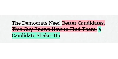 Before: The Democrats Need Better Candidates. This Guy Knows How to Find Them.
After: The Democrats Need a Candidate Shake-Up