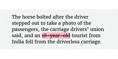 Before: The horse bolted after the driver stepped out to take a photo of the passengers, the carriage drivers’ union said, and an 18-year-old tourist from India fell from the driverless carriage.
After: The horse bolted after the driver stepped out to take a photo of the passengers, the carriage drivers’ union said, and an tourist from India fell from the driverless carriage.